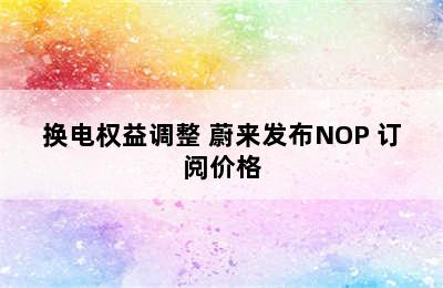 换电权益调整 蔚来发布NOP+订阅价格